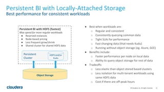 15© Cloudera, Inc. All rights reserved.
Persistent BI with Locally-Attached Storage
Best performance for consistent workloads
● Best when workloads are:
o Regular and consistent
o Consistently querying common data
o Tight SLAs for performance
o Fast changing data (that needs Kudu)
o Running without object storage (eg. Azure, GCE)
● Benefits include:
o Faster performance per node on local data
o Ability to query object storage for rest of data
● Tradeoffs:
o Less elastic than object stored based clusters
o Less isolation for multi-tenant workloads using
same HDFS data
o Cost if there are off-peak hours
Object Storage
Persistent BI with HDFS (fastest)
Max speed for more regular workloads
● Reserved instances
● Node-based pricing
● Less frequent grow/shrink
● Shared cluster for shared HDFS data
Persistent
Cluster
HDFS and/or
Kudu
 