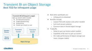 16© Cloudera, Inc. All rights reserved.
Transient BI on Object Storage
Best TCO for infrequent usage
Object Storage
Cloudera
Director
● Best when workloads are:
o Infrequent or scheduled
● Benefits include:
o Lowest TCO with clusters only when needed
o Full multi-tenant isolation
o Common data in shared object storage
● Tradeoffs:
o Delay to spin-up clusters when needed
o Capability of BI users to spin up clusters
o Per node performance of object storage (use
more, cheaper nodes)
Shared
HMS DB
Transient
Cluster
Transient BI (infrequent usage)
Spin up clusters when needed.
● On-demand instances
● Usage-based pricing
● Grow/shrink
● Cluster per tenant or user
Transient
Cluster
 