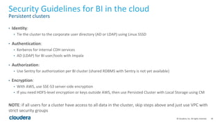 18© Cloudera, Inc. All rights reserved.
Security Guidelines for BI in the cloud
Persistent clusters
• Identity:
• Tie the cluster to the corporate user directory (AD or LDAP) using Linux SSSD
• Authentication:
• Kerberos for internal CDH services
• AD (LDAP) for BI user/tools with Impala
• Authorization:
• Use Sentry for authorization per BI cluster (shared RDBMS with Sentry is not yet available)
• Encryption:
• With AWS, use SSE-S3 server-side encryption
• If you need HDFS-level encryption or keys outside AWS, then use Persisted Cluster with Local Storage using CM
NOTE: if all users for a cluster have access to all data in the cluster, skip steps above and just use VPC with
strict security groups
 