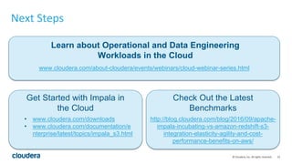 23© Cloudera, Inc. All rights reserved.
Next Steps
Learn about Operational and Data Engineering
Workloads in the Cloud
www.cloudera.com/about-cloudera/events/webinars/cloud-webinar-series.html
Get Started with Impala in
the Cloud
Check Out the Latest
Benchmarks
• www.cloudera.com/downloads
• www.cloudera.com/documentation/e
nterprise/latest/topics/impala_s3.html
http://blog.cloudera.com/blog/2016/09/apache-
impala-incubating-vs-amazon-redshift-s3-
integration-elasticity-agility-and-cost-
performance-benefits-on-aws/
 