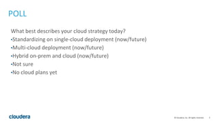3© Cloudera, Inc. All rights reserved.
POLL
What best describes your cloud strategy today?
•Standardizing on single-cloud deployment (now/future)
•Multi-cloud deployment (now/future)
•Hybrid on-prem and cloud (now/future)
•Not sure
•No cloud plans yet
 
