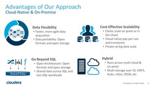 8© Cloudera, Inc. All rights reserved.
Advantages of Our Approach
Cloud-Native & On-Premise
Go Beyond SQL
• Open Architecture: Open
formats and open storage
• Shared data across SQL and
non-SQL workloads
Data Flexibility
• Faster, more agile data
acquisition
• Data portability: Open
formats and open storage
Cost-Effective Scalability
• Elastic scale on-prem or in
the cloud
• Cloud-native pay-per-use
and transience
• Proven at big data scale
Hybrid
• Runs across multi-cloud &
on-prem
• Multi-storage over S3, HDFS,
Kudu, Isilon, DSSD, etcShared Data
 