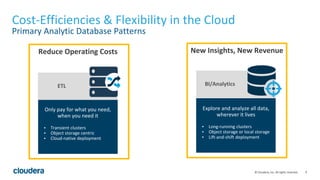 9© Cloudera, Inc. All rights reserved.
Cost-Efficiencies & Flexibility in the Cloud
Primary Analytic Database Patterns
Only pay for what you need,
when you need it
▪ Transient clusters
▪ Object storage centric
▪ Cloud-native deployment
ETL
Reduce Operating Costs New Insights, New Revenue
BI/Analytics
Explore and analyze all data,
wherever it lives
▪ Long-running clusters
▪ Object storage or local storage
▪ Lift-and-shift deployment
 