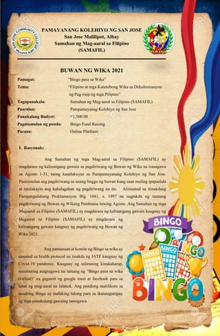 PAMAYANANG KOLEHIYO NG SAN JOSE
San Jose Malilipot, Albay
Samahan ng Mag-aaral sa Filipino
(SAMAFIL)
___________________________________________________________
BUWAN NG WIKA 2021
Pamagat: “Bingo para sa Wika”
Tema: “Filipino at mga Katutubong Wika sa Dekolonisasyon
ng Pag-iisip ng mga Pilipino”
Tagapanukala: Samahan ng Mag-aaral sa Filipino (SAMAFIL)
Paaralan: Pampamayanag Kolehiyo ng San Jose
Panukalang Budyet: ₱1,500.00
Pagmumulan ng pondo: Bingo Fund Raising
Paraan: Online Platform
I. Rasyonale:
Ang Samahan ng mga Mag-aaral sa Filipino (SAMAFIL) ay
magdaraos ng kalinangang gawain sa pagdiriwang ng Buwan ng Wika na isasagawa
sa Agosto 1-31, taong kasalukuyan sa Pampamayanang Kolehiyo ng San Jose.
Pasisimulan ang pagdiriwang sa unang linggo ng buwan kung saan muling ipapaalala
at tatalakayin ang kahalagahan ng pagdiriwang na ito. Alinsunod sa itinakdang
Pampanguluhang Proklamasyon Blg. 1041, s. 1997 na nagtakda ng taunang
pagdiriwang ng Buwan ng Wikang Pambansa tuwing Agosto. Ang Samahan ng mga
Magaaral sa Filipino (SAMAFIL) ay magdaraos ng kalinangang gawain kaugnay ng
pagdiriwang ng Buwan ng Wika 2021.
Magaaral sa Filipino (SAMAFIL) ay magdaraos ng
kalinangang gawain kaugnay ng pagdiriwang ng Buwan ng
Wika 2021.
Ang pamunuan at komite ng Bingo sa wika ay
susunod sa health protocol na tinakda ng IATF kaugnay ng
Covid-19 pandemic. Kaugnay ng suliraning kinakaharap,
minabuting magsagawa na lamang ng “Bingo para sa wika
(virtual)” na gagamit ng google meet at facebook para sa
lahat ng mag-aaral na lalahok. Ang pondong malilikom sa
nasabing Bingo ay malaking tulong para sa ikatatagumpay
ng mga panukalang gawaing isasagawa.
 