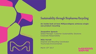Jacqueline Ignacio
Global Manager, Customer Sustainability Solutions
Corporate Responsibility
Mike Farrell
Disposal and Recycling Coordinator
Triumvirate Environmental
March 15th 2017
An inside-look at how MilliporeSigma achieves single-
use product recycling
Sustainability through Biopharma Recycling
 