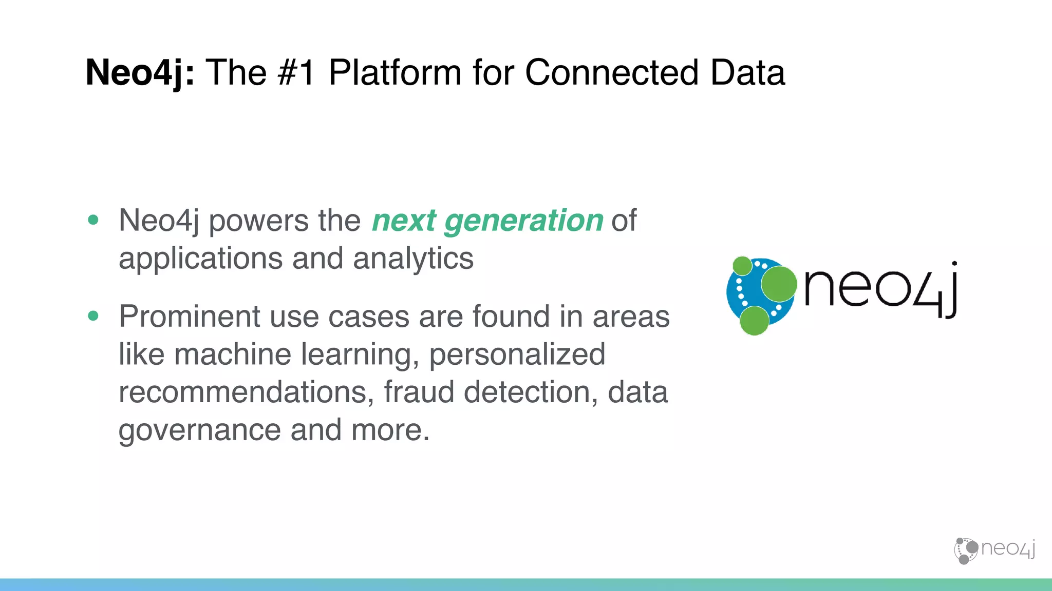 • Neo4j powers the next generation of
applications and analytics
• Prominent use cases are found in areas
like machine learning, personalized
recommendations, fraud detection, data
governance and more.
Neo4j: The #1 Platform for Connected Data
 