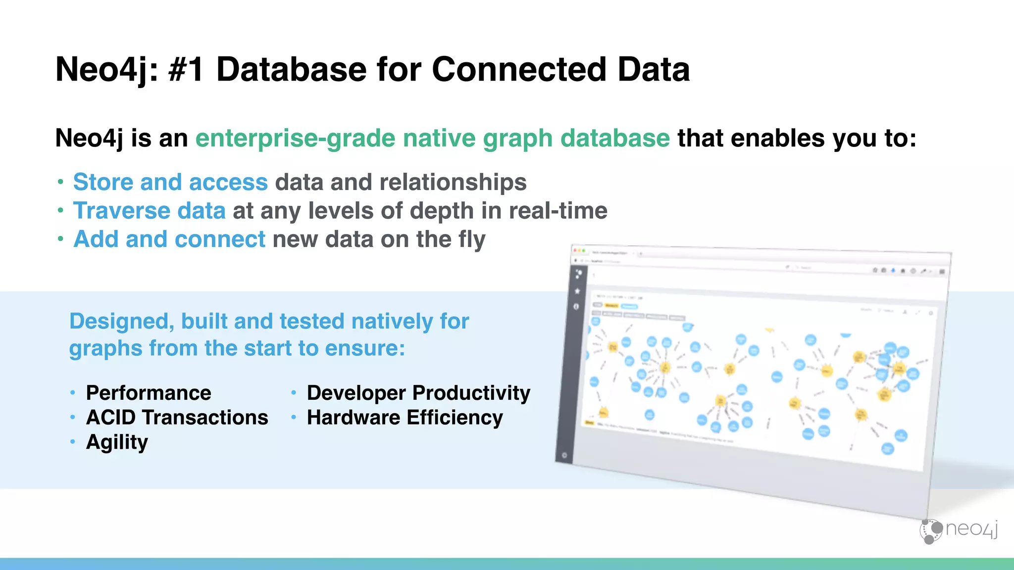 ı
Neo4j: #1 Database for Connected Data
Neo4j is an enterprise-grade native graph database that enables you to:
• Store and access data and relationships
• Traverse data at any levels of depth in real-time
• Add and connect new data on the ﬂy
Designed, built and tested natively for
graphs from the start to ensure:
• Performance
• ACID Transactions
• Agility
• Developer Productivity
• Hardware Efﬁciency
 