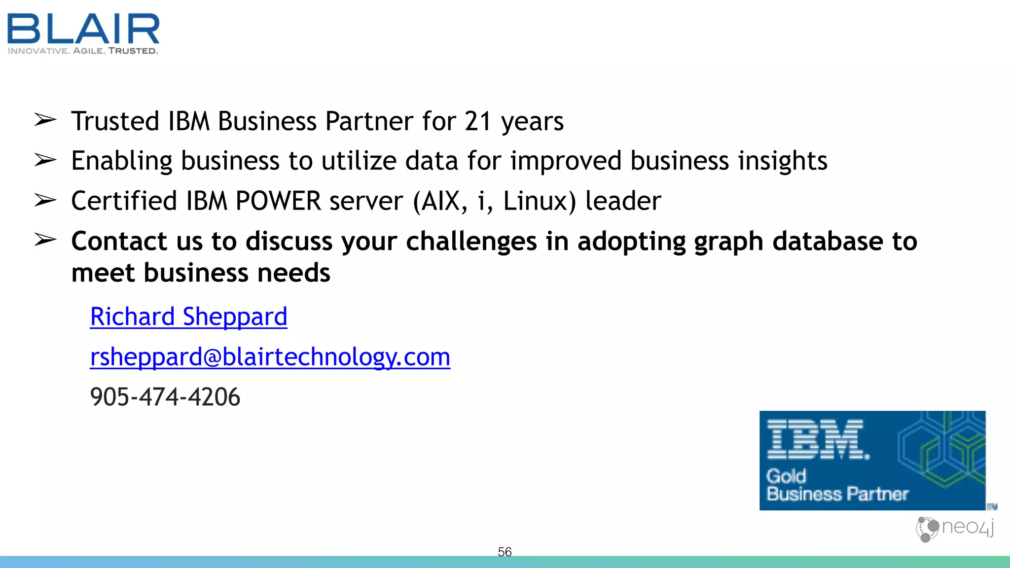 56
➢ Trusted IBM Business Partner for 21 years
➢ Enabling business to utilize data for improved business insights
➢ Certified IBM POWER server (AIX, i, Linux) leader
➢ Contact us to discuss your challenges in adopting graph database to
meet business needs
Richard Sheppard
rsheppard@blairtechnology.com
905-474-4206
 