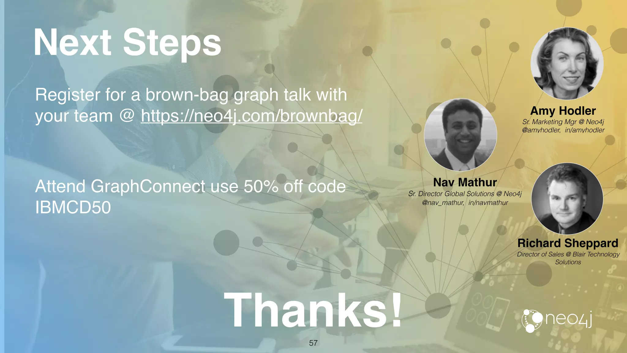 Next Steps
Register for a brown-bag graph talk with
your team @ https://neo4j.com/brownbag/
Attend GraphConnect use 50% off code
IBMCD50
Thanks!57
Nav Mathur
Sr. Director Global Solutions @ Neo4j
@nav_mathur, in/navmathur
Richard Sheppard
Director of Sales @ Blair Technology
Solutions
Amy Hodler
Sr. Marketing Mgr @ Neo4j
@amyhodler, in/amyhodler
 