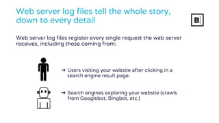 ➔ Users visiting your website after clicking in a
search engine result page.
➔ Search engines exploring your website (crawls
from Googlebot, Bingbot, etc.)
Web server log files tell the whole story,
down to every detail
Web server log files register every single request the web server
receives, including those coming from:
 
