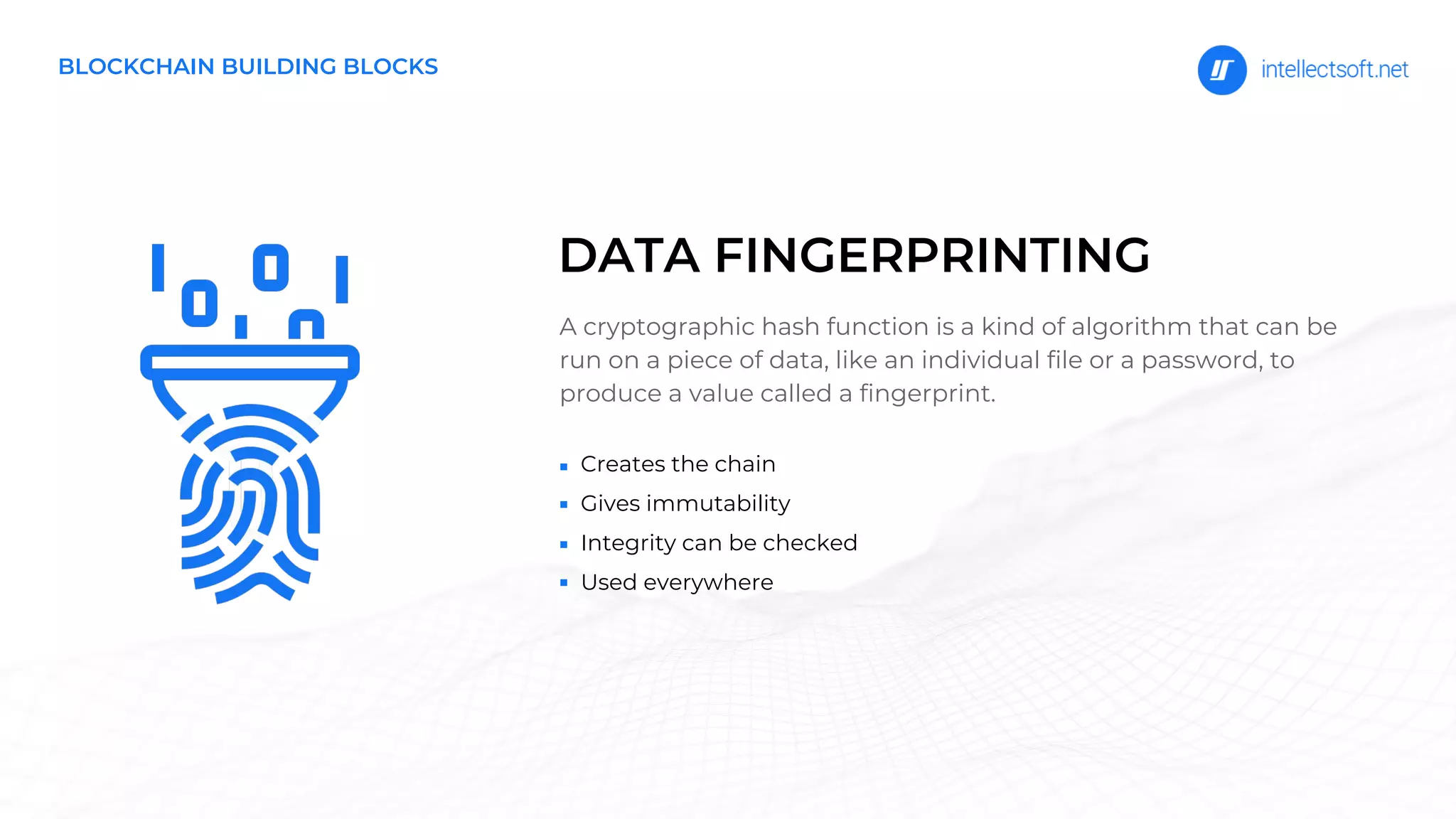 Creates the chain
Gives immutability
Integrity can be checked
Used everywhere
A cryptographic hash function is a kind of algorithm that can be
run on a piece of data, like an individual file or a password, to
produce a value called a fingerprint.
DATA FINGERPRINTING
BLOCKCHAIN BUILDING BLOCKS
 