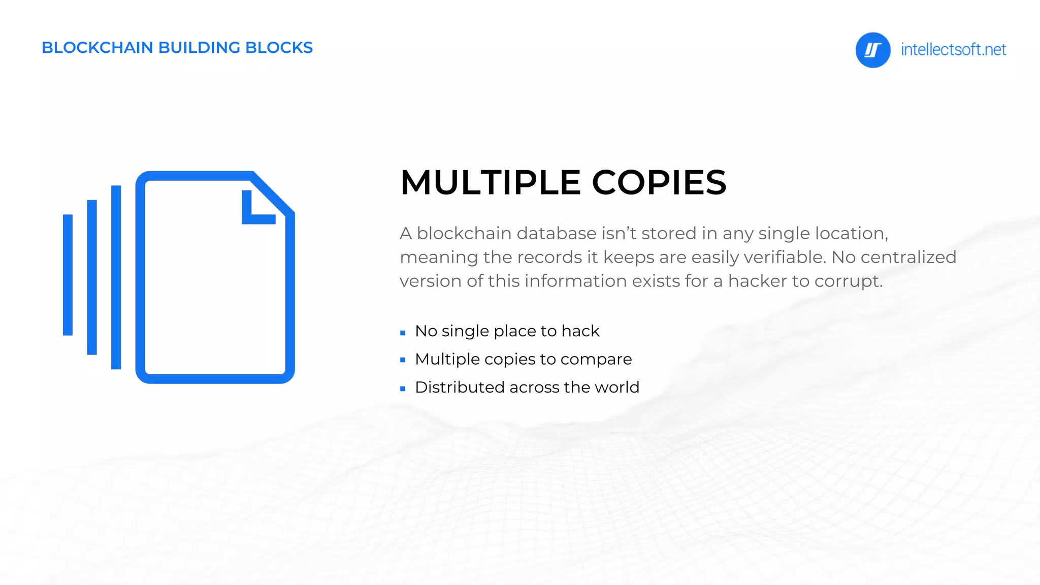 No single place to hack
Multiple copies to compare
Distributed across the world
A blockchain database isn’t stored in any single location,
meaning the records it keeps are easily verifiable. No centralized
version of this information exists for a hacker to corrupt.
MULTIPLE COPIES
BLOCKCHAIN BUILDING BLOCKS
 