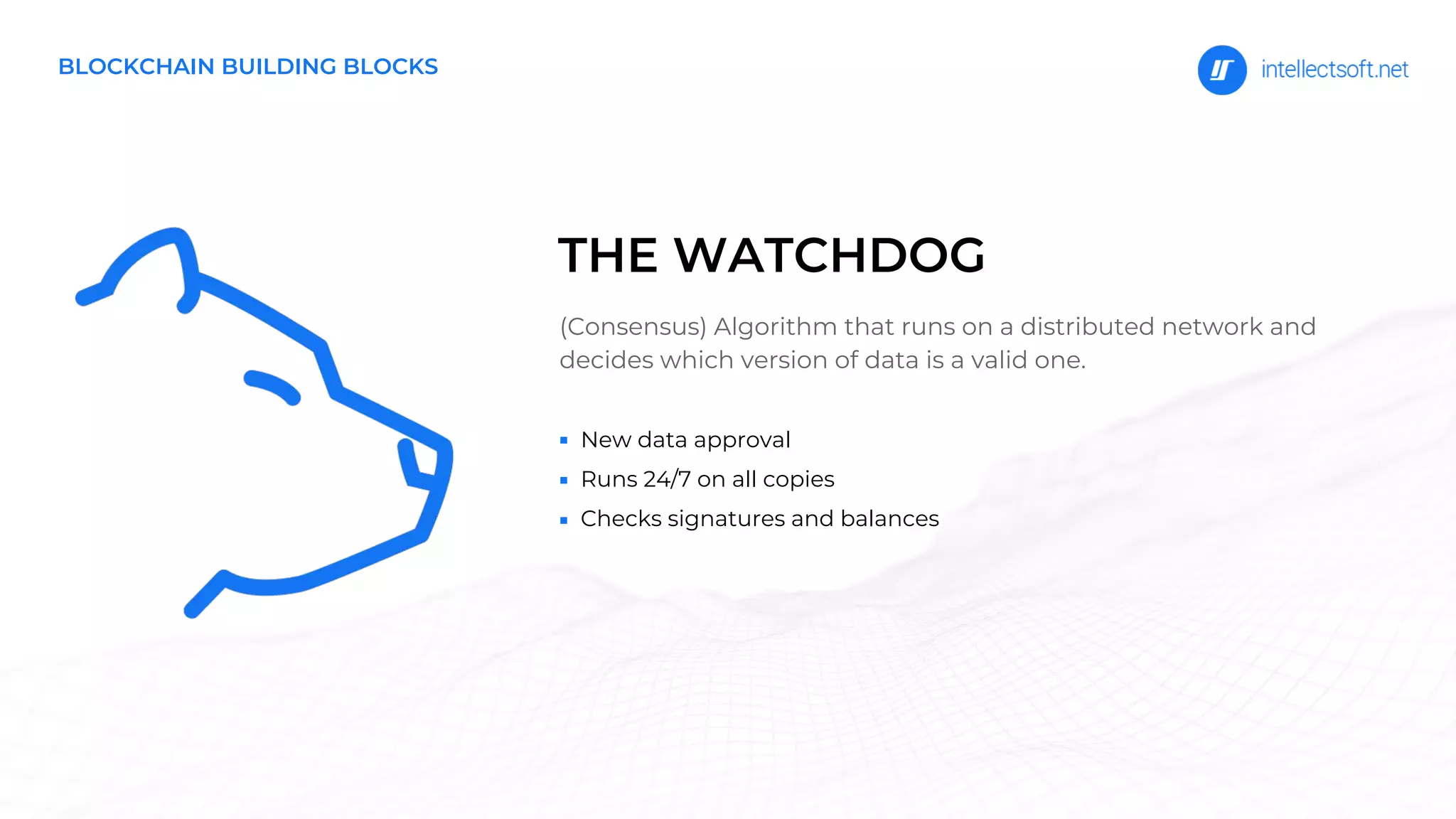BLOCKCHAIN BUILDING BLOCKS
New data approval
Runs 24/7 on all copies
Checks signatures and balances
(Consensus) Algorithm that runs on a distributed network and
decides which version of data is a valid one.
THE WATCHDOG
 