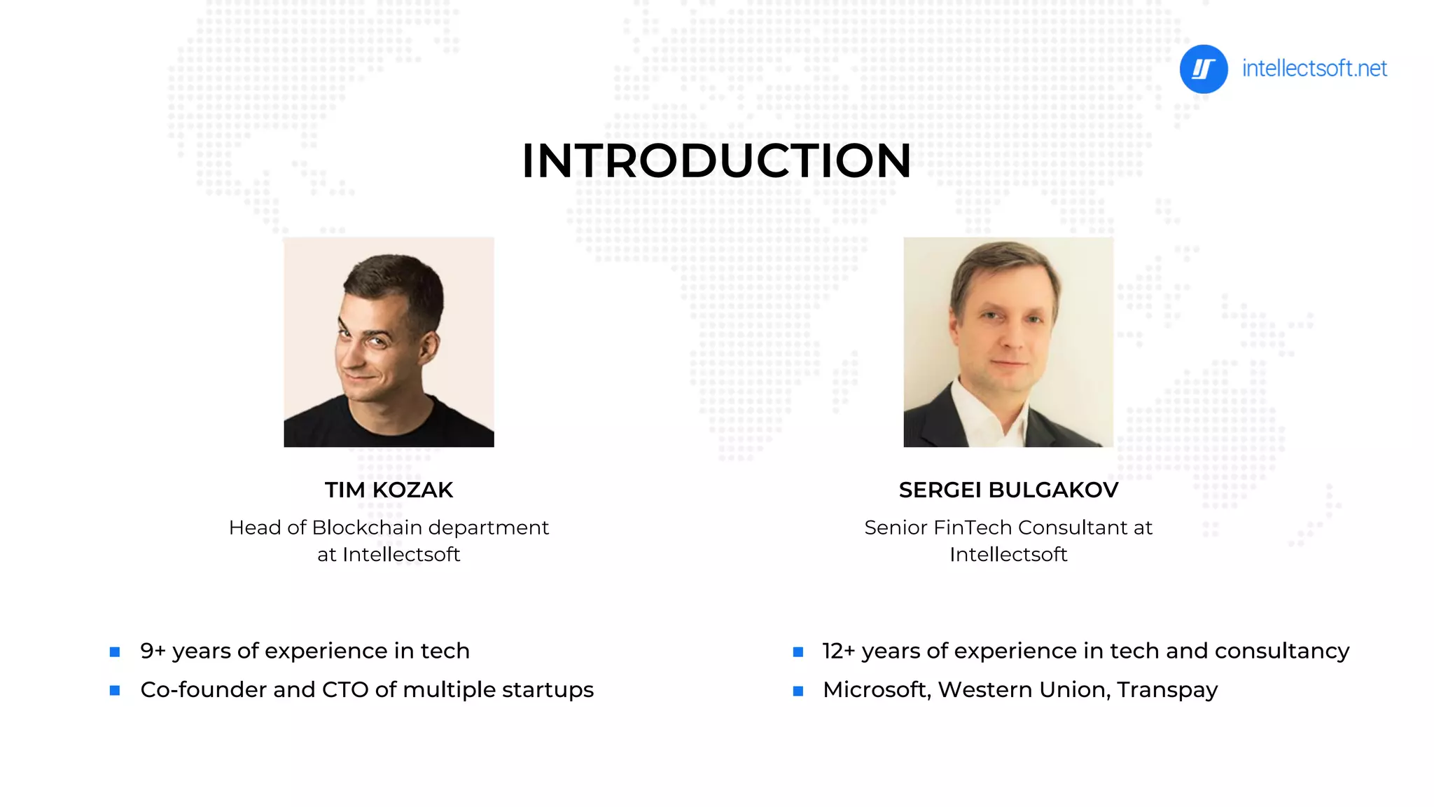 9+ years of experience in tech
Co-founder and CTO of multiple startups
12+ years of experience in tech and consultancy
Microsoft, Western Union, Transpay
TIM KOZAK
Head of Blockсhain department
at Intellectsoft
SERGEI BULGAKOV
Senior FinTech Consultant at
Intellectsoft
INTRODUCTION
 