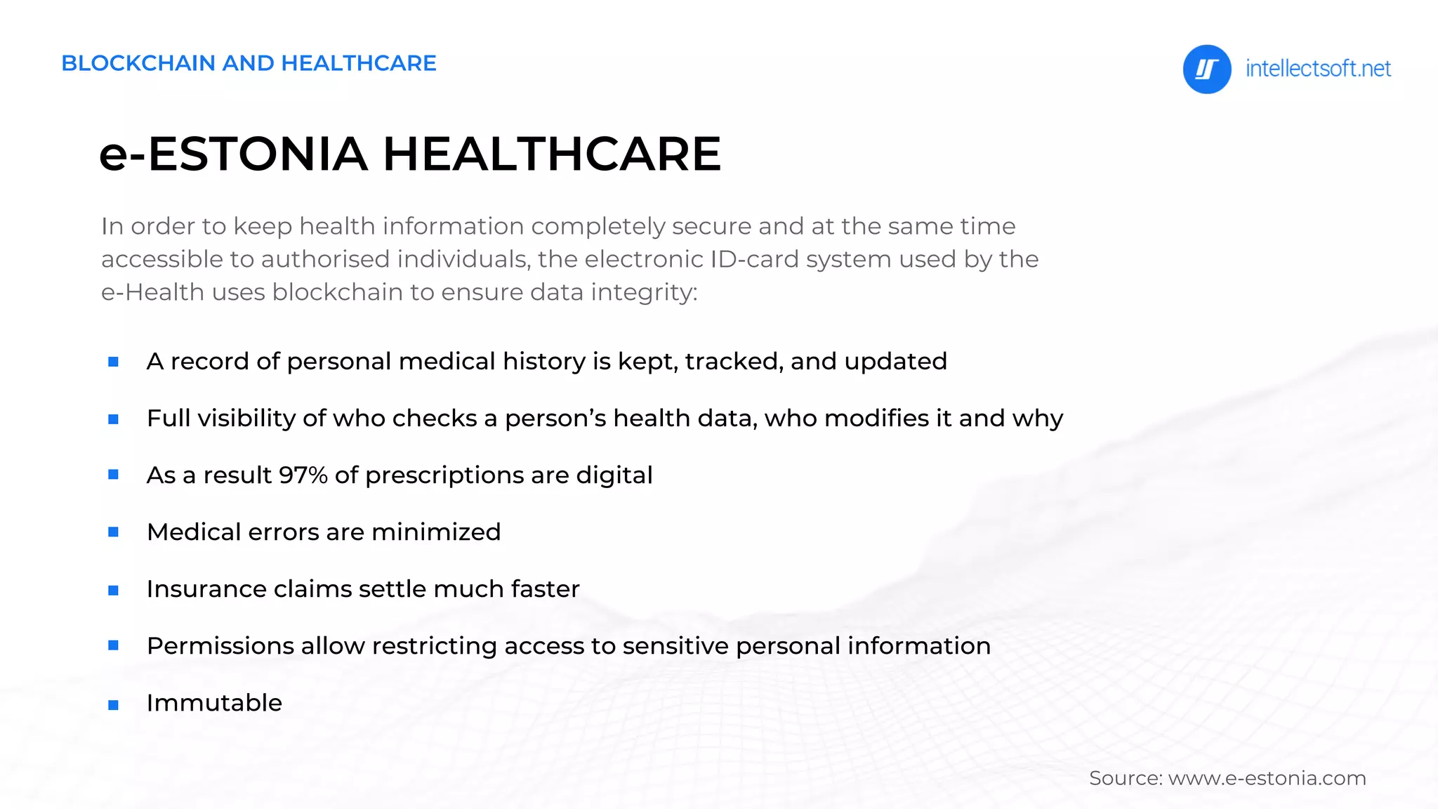 e-ESTONIA HEALTHCARE
In order to keep health information completely secure and at the same time
accessible to authorised individuals, the electronic ID-card system used by the
e-Health uses blockchain to ensure data integrity:
A record of personal medical history is kept, tracked, and updated
Full visibility of who checks a person’s health data, who modifies it and why
As a result 97% of prescriptions are digital
Medical errors are minimized
Insurance claims settle much faster
Permissions allow restricting access to sensitive personal information
Immutable
BLOCKCHAIN AND HEALTHCARE
Source: www.e-estonia.com
 