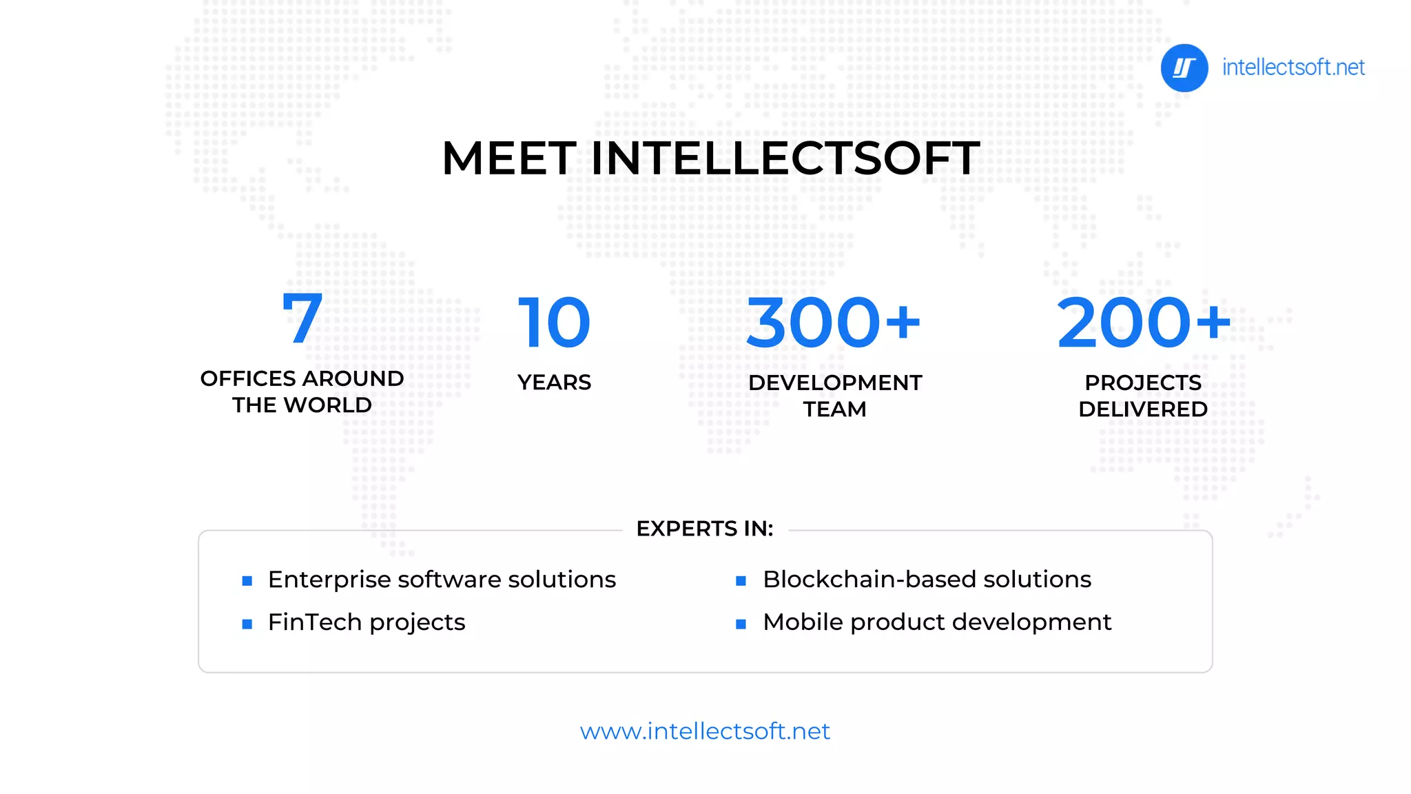 MEET INTELLECTSOFT
Enterprise software solutions
FinTech projects
www.intellectsoft.net
300+
DEVELOPMENT
TEAM
200+
PROJECTS
DELIVERED
10
YEARS
Blockchain-based solutions
Mobile product development
EXPERTS IN:
7
OFFICES AROUND
THE WORLD
 