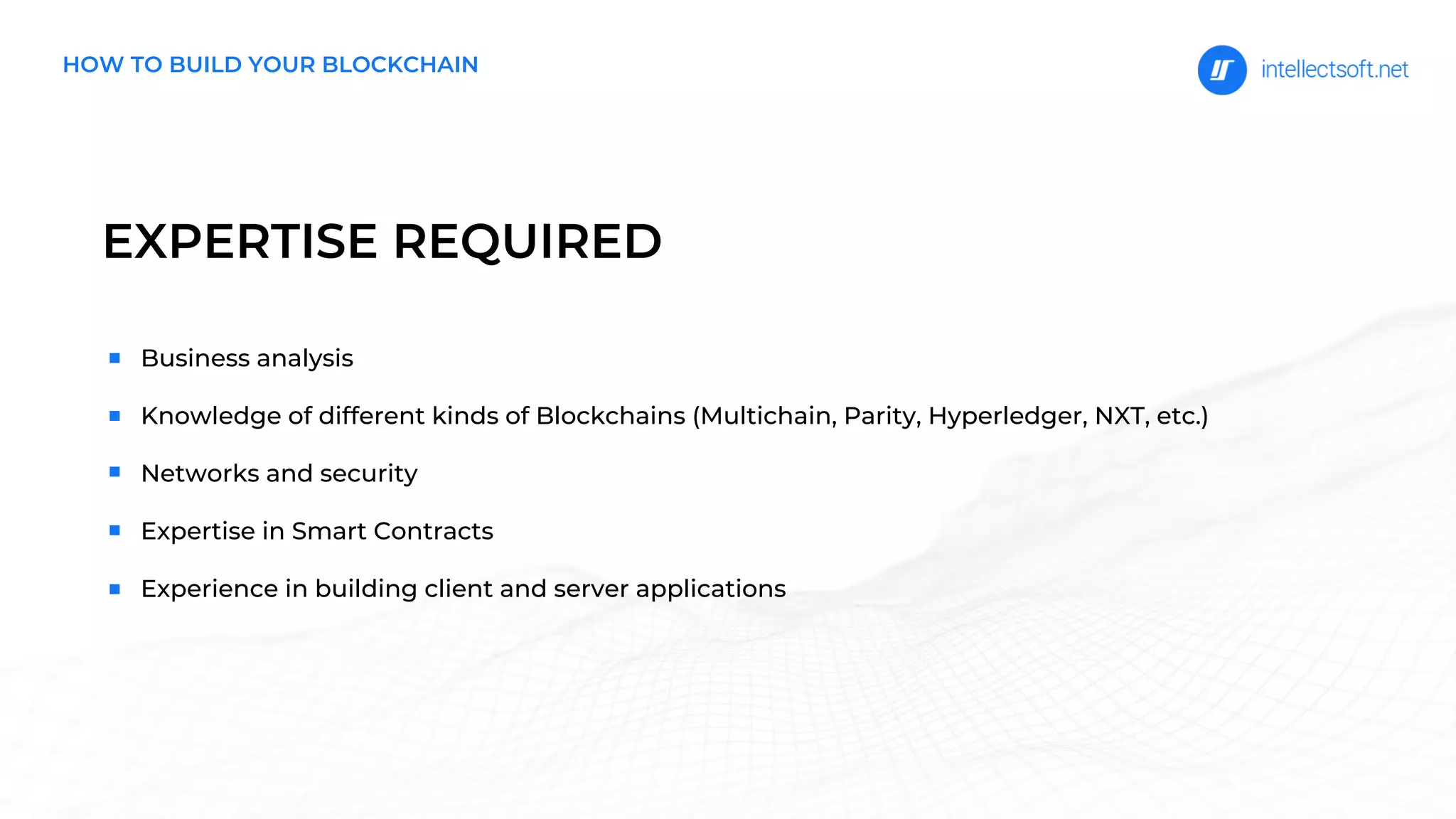 EXPERTISE REQUIRED
HOW TO BUILD YOUR BLOCKCHAIN
Business analysis
Knowledge of different kinds of Blockchains (Multichain, Parity, Hyperledger, NXT, etc.)
Networks and security
Expertise in Smart Contracts
Experience in building client and server applications
 