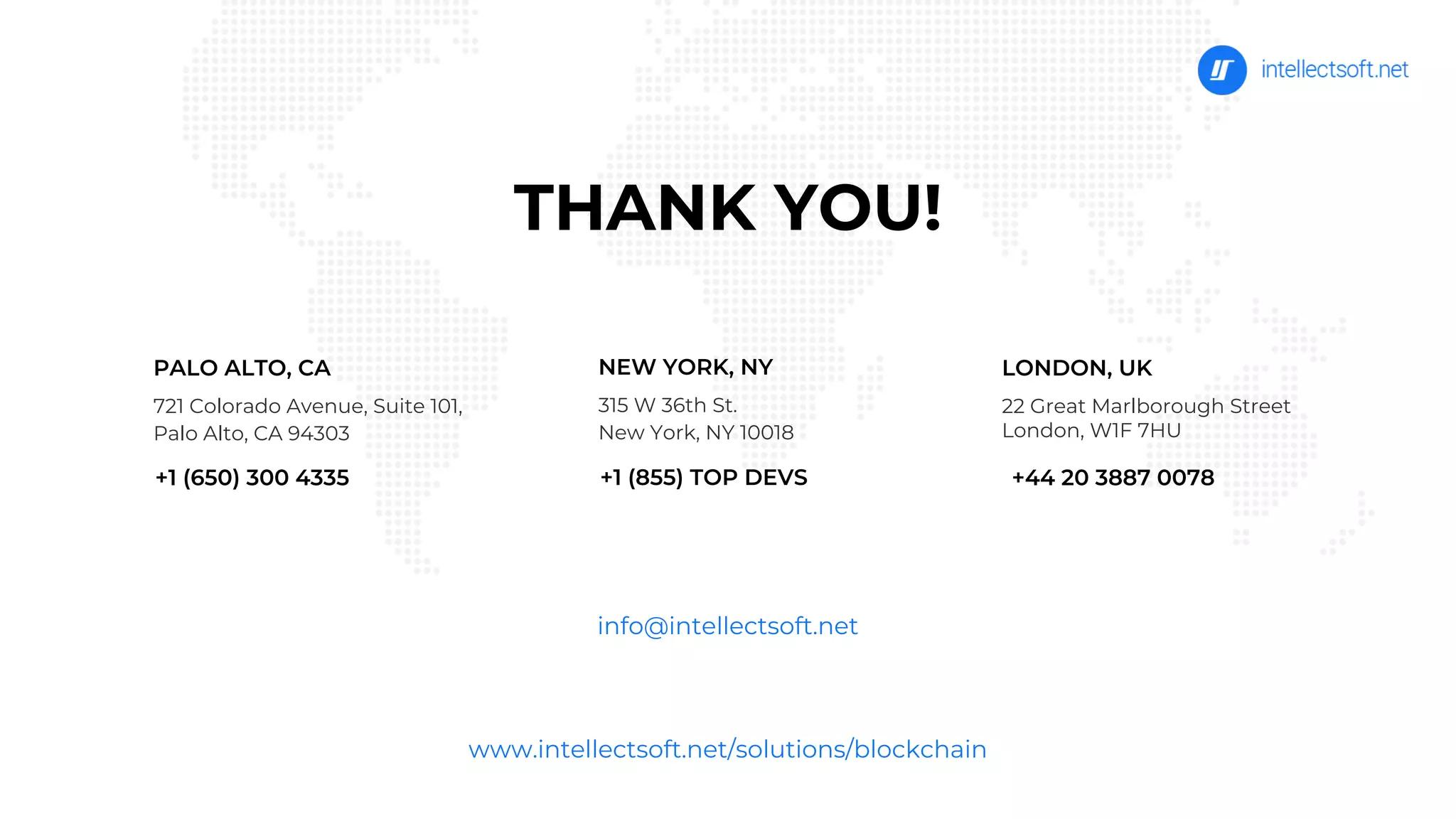 THANK YOU!
www.intellectsoft.net/solutions/blockchain
PALO ALTO, CA
721 Colorado Avenue, Suite 101,
Palo Alto, CA 94303
NEW YORK, NY
315 W 36th St.
New York, NY 10018
+1 (855) TOP DEVS
info@intellectsoft.net
LONDON, UK
22 Great Marlborough Street
London, W1F 7HU
+44 20 3887 0078+1 (650) 300 4335
 