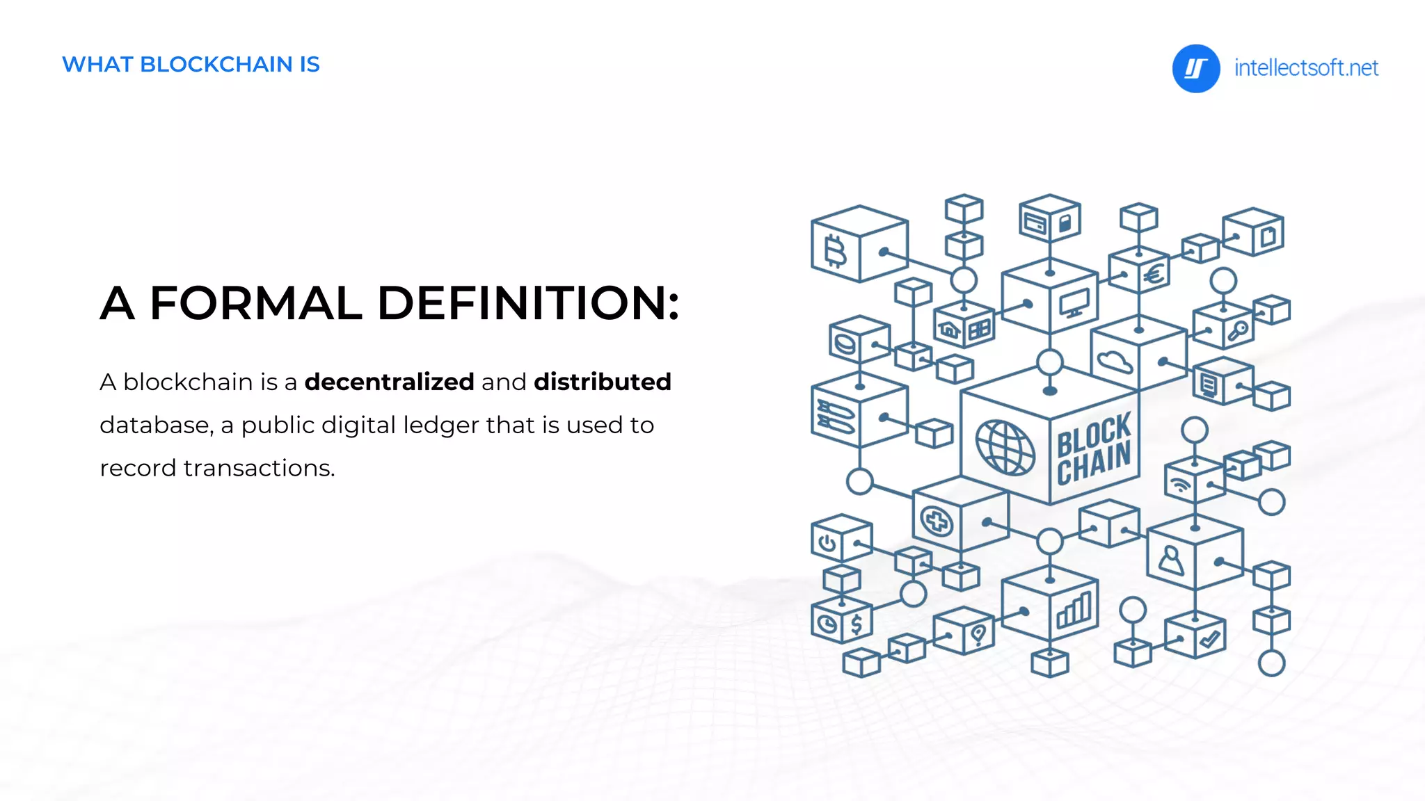A FORMAL DEFINITION:
A blockchain is a decentralized and distributed
database, a public digital ledger that is used to
record transactions.
WHAT BLOCKCHAIN IS
 