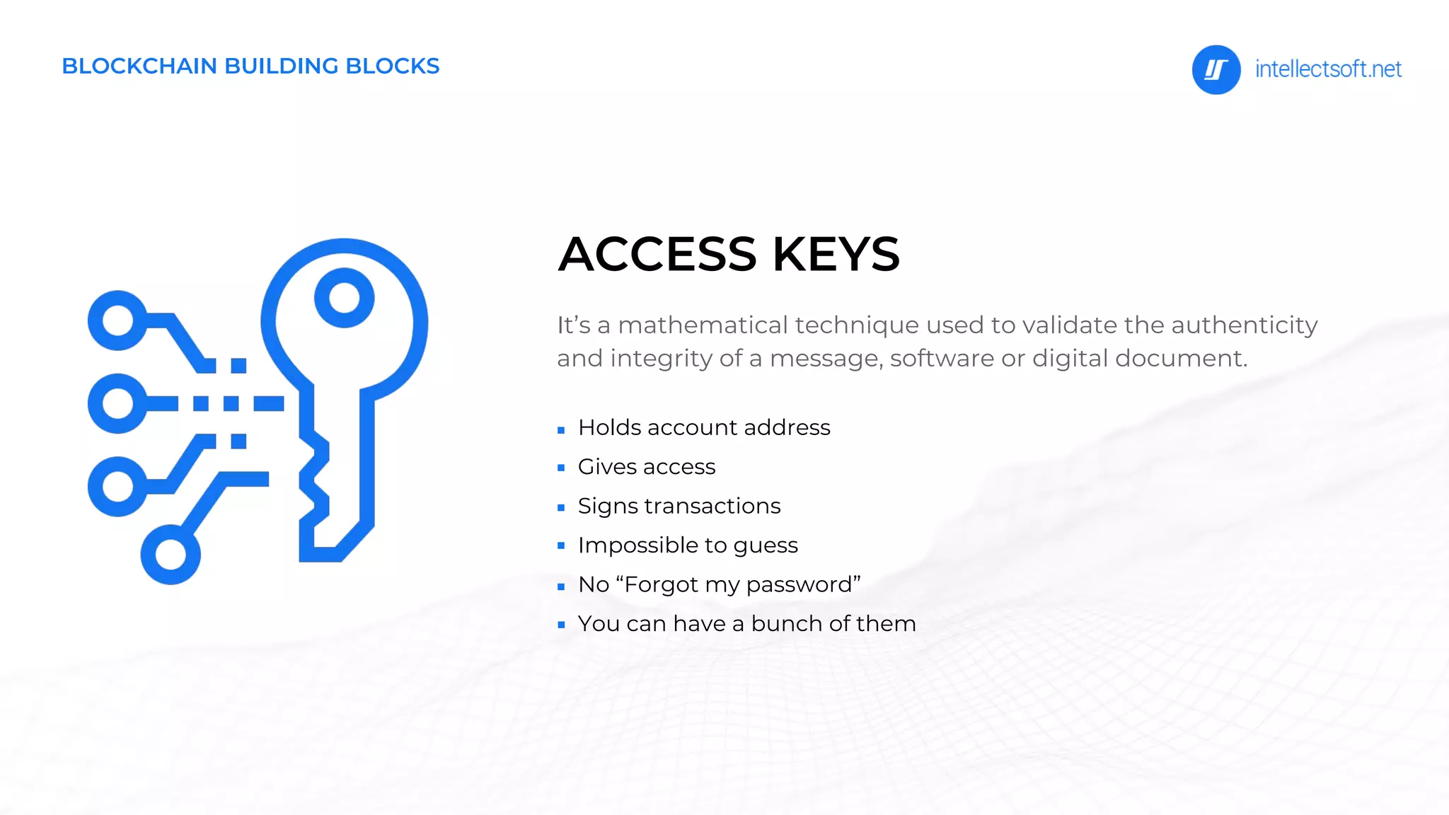 BLOCKCHAIN BUILDING BLOCKS
It’s a mathematical technique used to validate the authenticity
and integrity of a message, software or digital document.
ACCESS KEYS
Holds account address
Gives access
Signs transactions
Impossible to guess
No “Forgot my password”
You can have a bunch of them
 