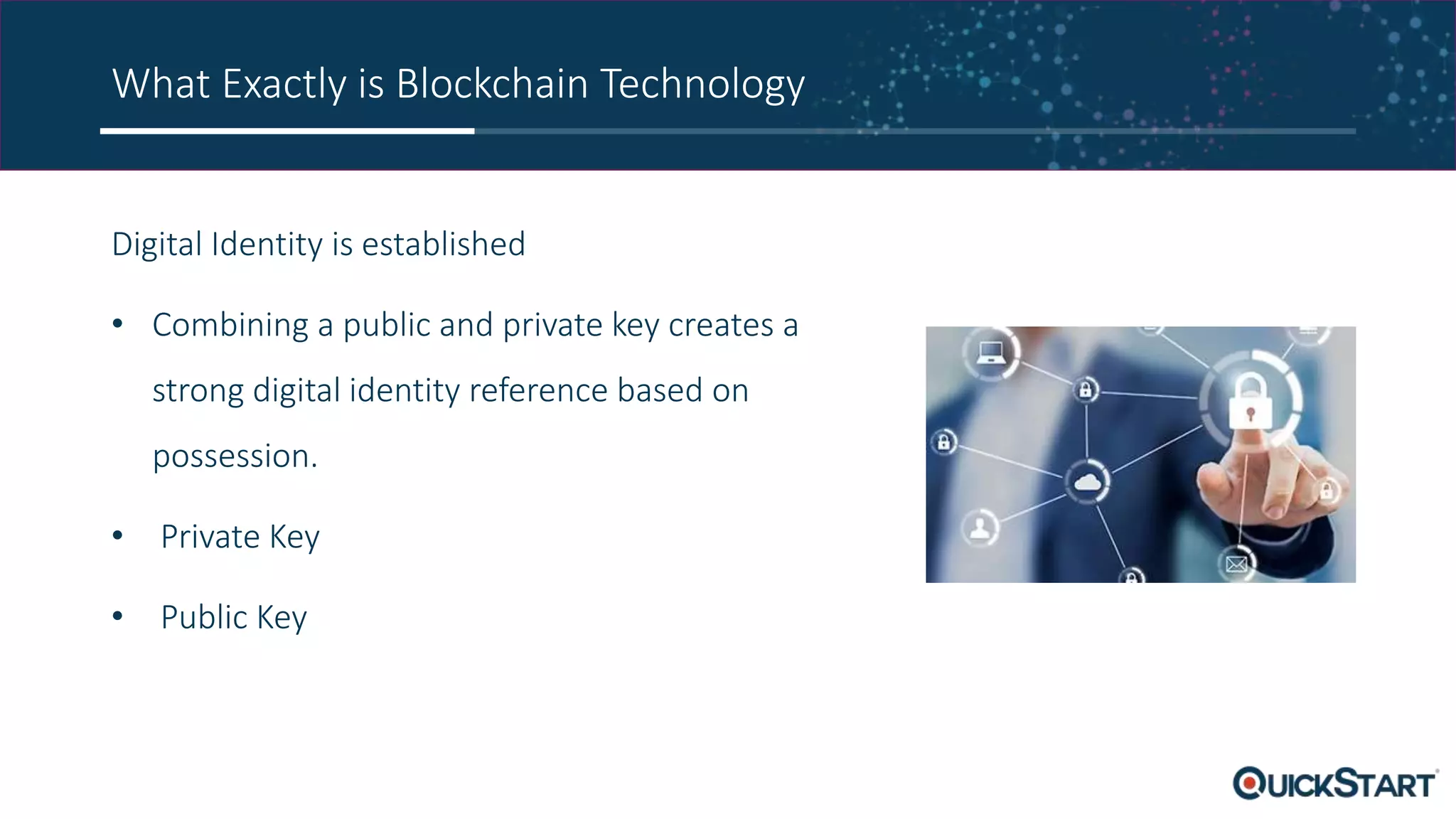 What Exactly is Blockchain Technology
Digital Identity is established
• Combining a public and private key creates a
strong digital identity reference based on
possession.
• Private Key
• Public Key
 