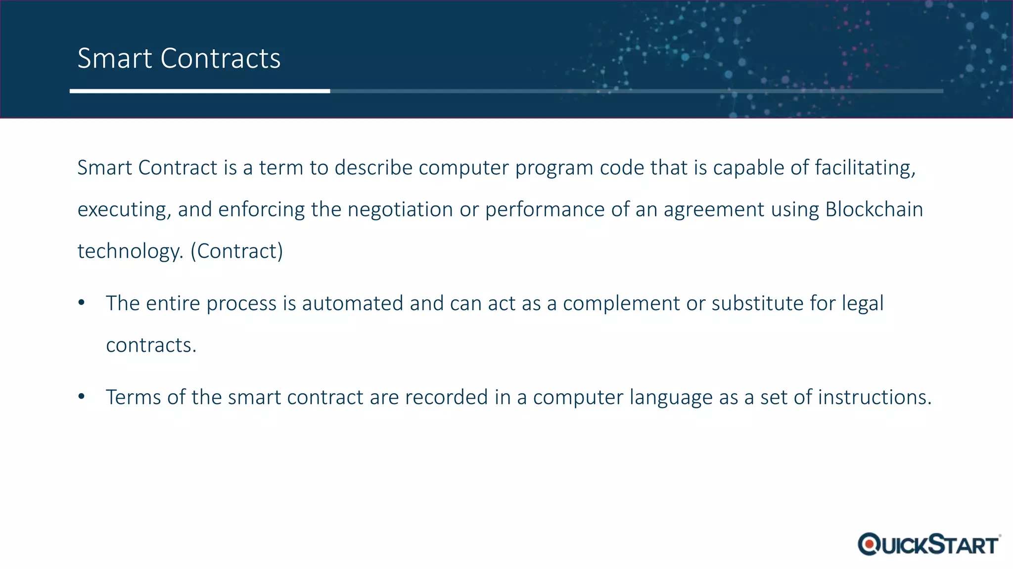 Smart Contracts
Smart Contract is a term to describe computer program code that is capable of facilitating,
executing, and enforcing the negotiation or performance of an agreement using Blockchain
technology. (Contract)
• The entire process is automated and can act as a complement or substitute for legal
contracts.
• Terms of the smart contract are recorded in a computer language as a set of instructions.
 