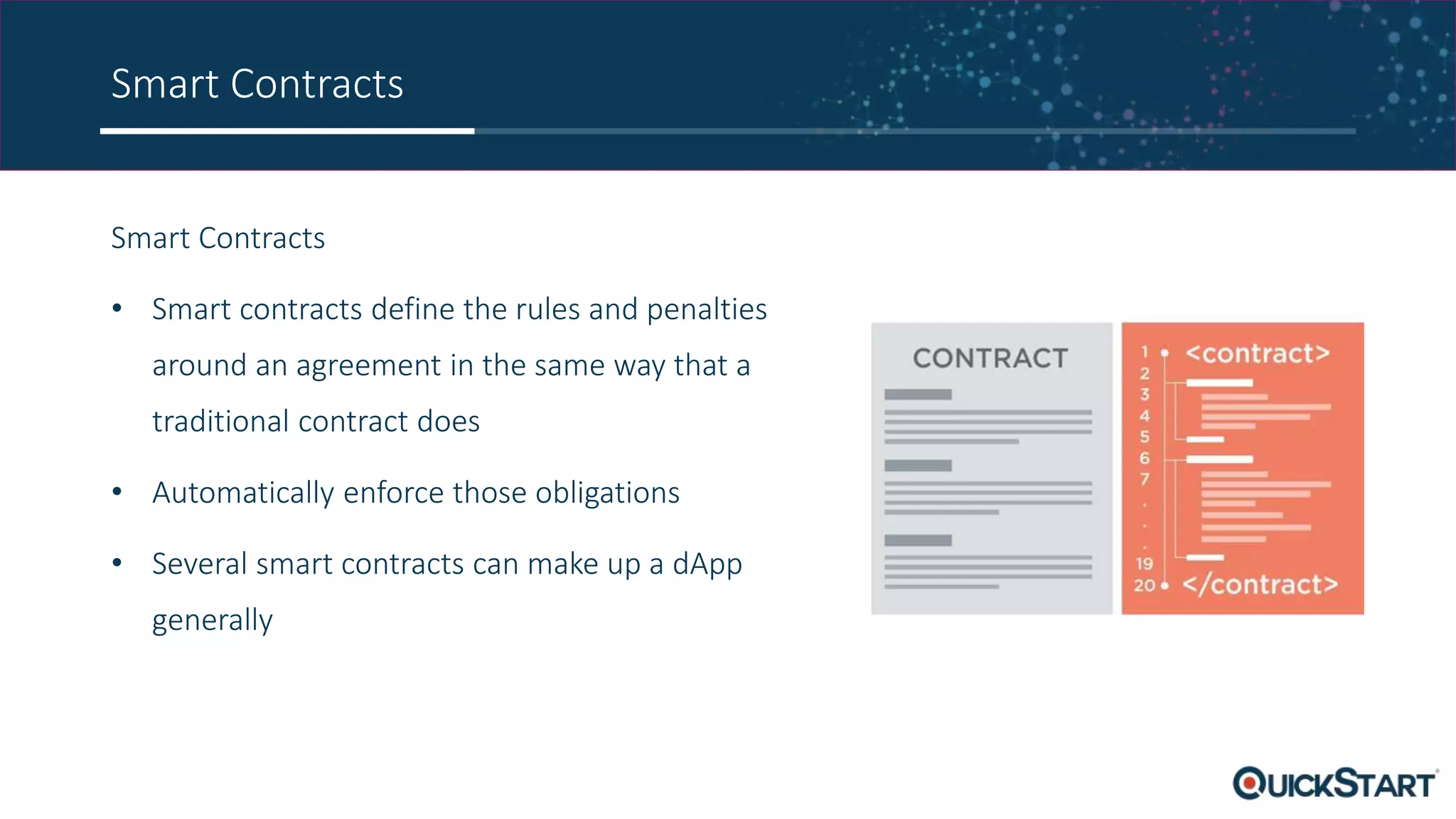 Smart Contracts
Smart Contracts
• Smart contracts define the rules and penalties
around an agreement in the same way that a
traditional contract does
• Automatically enforce those obligations
• Several smart contracts can make up a dApp
generally
 