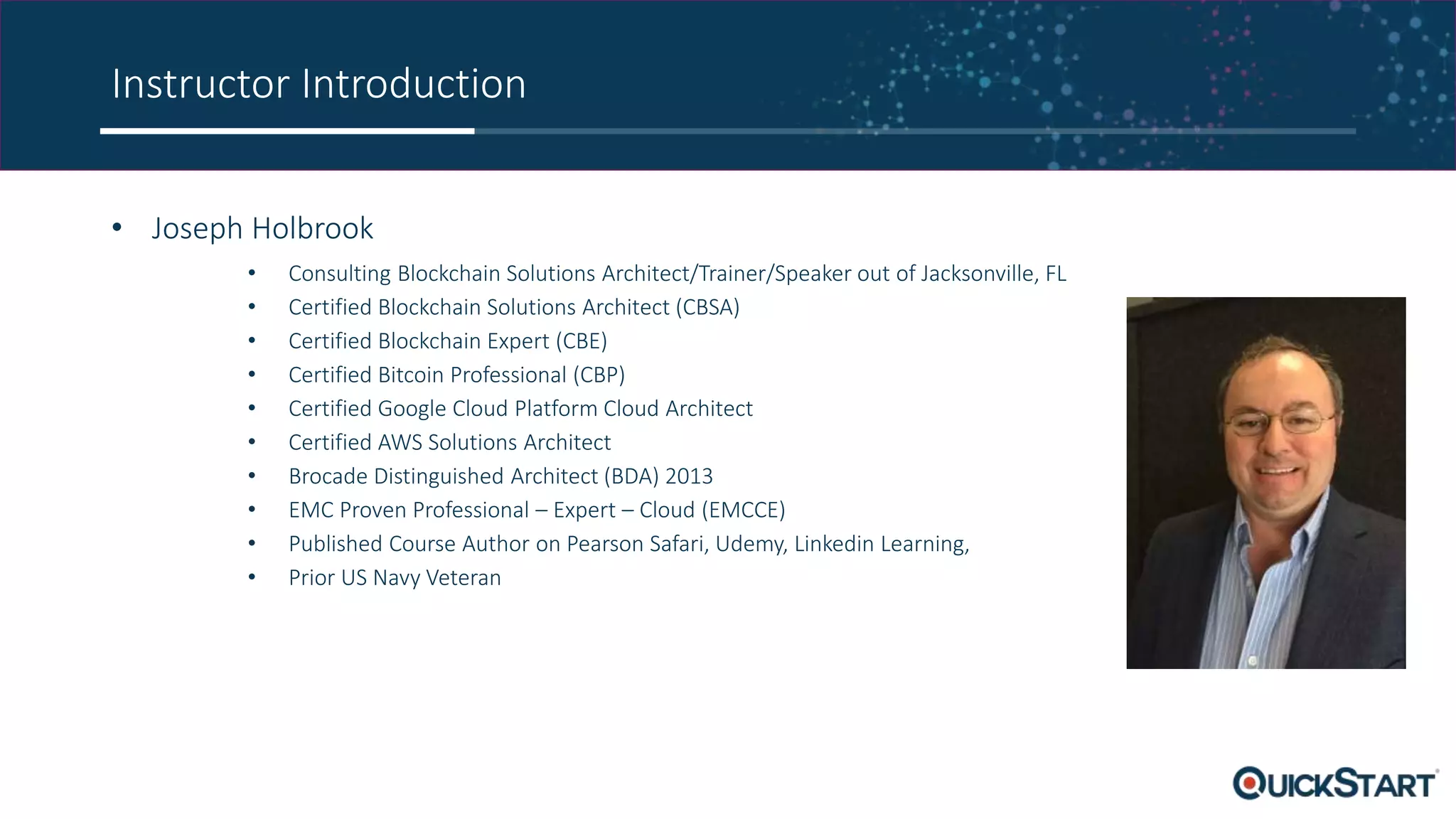 Instructor Introduction
• Joseph Holbrook
• Consulting Blockchain Solutions Architect/Trainer/Speaker out of Jacksonville, FL
• Certified Blockchain Solutions Architect (CBSA)
• Certified Blockchain Expert (CBE)
• Certified Bitcoin Professional (CBP)
• Certified Google Cloud Platform Cloud Architect
• Certified AWS Solutions Architect
• Brocade Distinguished Architect (BDA) 2013
• EMC Proven Professional – Expert – Cloud (EMCCE)
• Published Course Author on Pearson Safari, Udemy, Linkedin Learning,
• Prior US Navy Veteran
 
