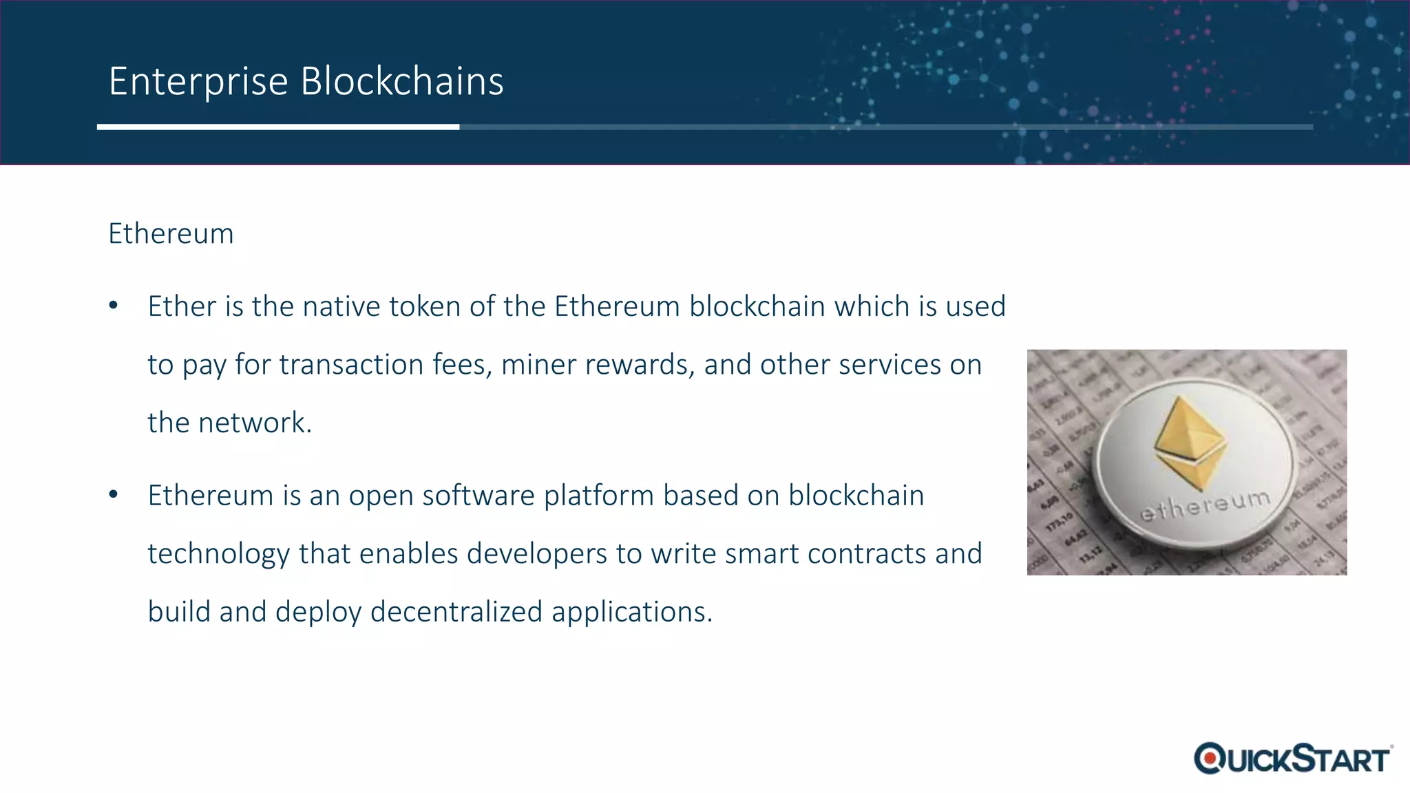 Enterprise Blockchains
Ethereum
• Ether is the native token of the Ethereum blockchain which is used
to pay for transaction fees, miner rewards, and other services on
the network.
• Ethereum is an open software platform based on blockchain
technology that enables developers to write smart contracts and
build and deploy decentralized applications.
 