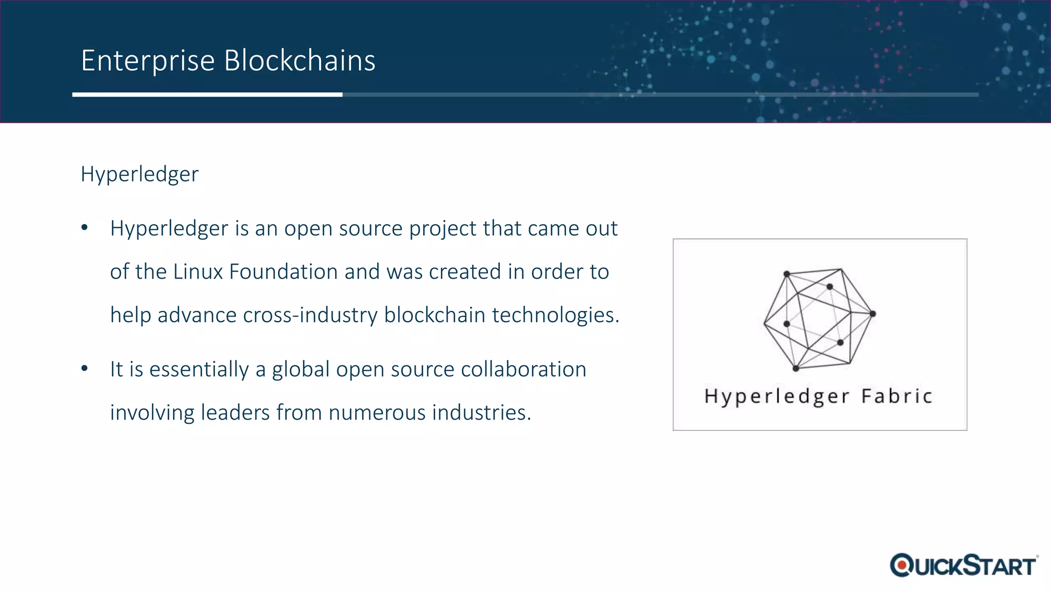 Enterprise Blockchains
Hyperledger
• Hyperledger is an open source project that came out
of the Linux Foundation and was created in order to
help advance cross-industry blockchain technologies.
• It is essentially a global open source collaboration
involving leaders from numerous industries.
 