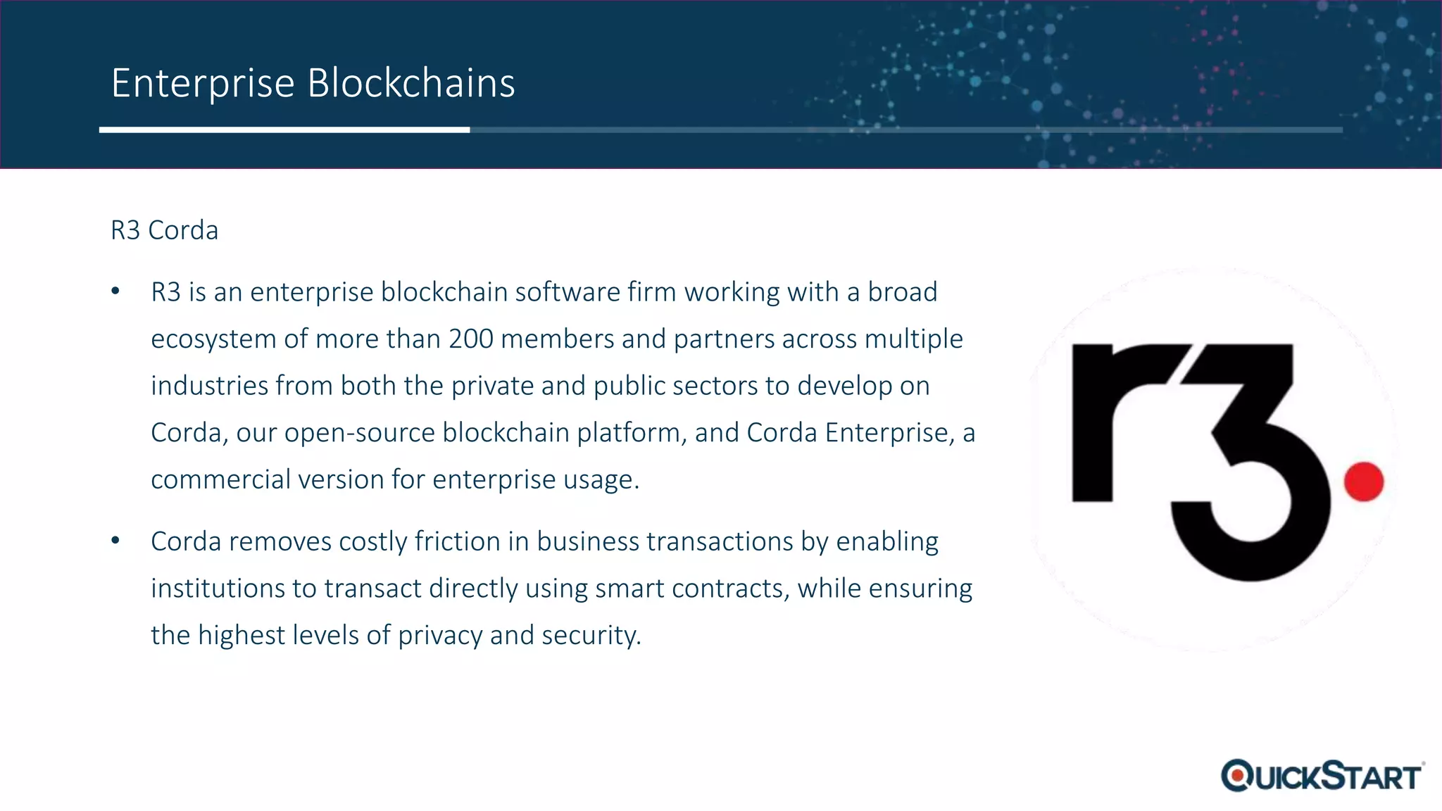 Enterprise Blockchains
R3 Corda
• R3 is an enterprise blockchain software firm working with a broad
ecosystem of more than 200 members and partners across multiple
industries from both the private and public sectors to develop on
Corda, our open-source blockchain platform, and Corda Enterprise, a
commercial version for enterprise usage.
• Corda removes costly friction in business transactions by enabling
institutions to transact directly using smart contracts, while ensuring
the highest levels of privacy and security.
 