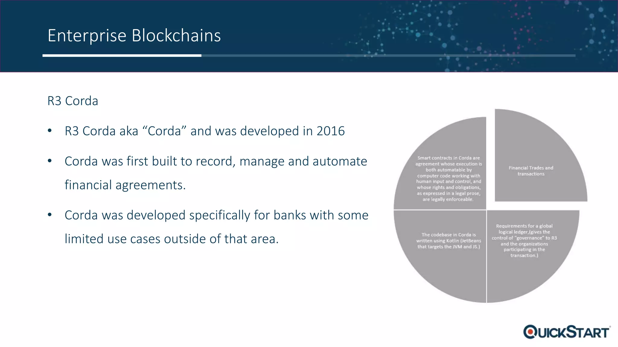 Enterprise Blockchains
R3 Corda
• R3 Corda aka “Corda” and was developed in 2016
• Corda was first built to record, manage and automate
financial agreements.
• Corda was developed specifically for banks with some
limited use cases outside of that area.
 