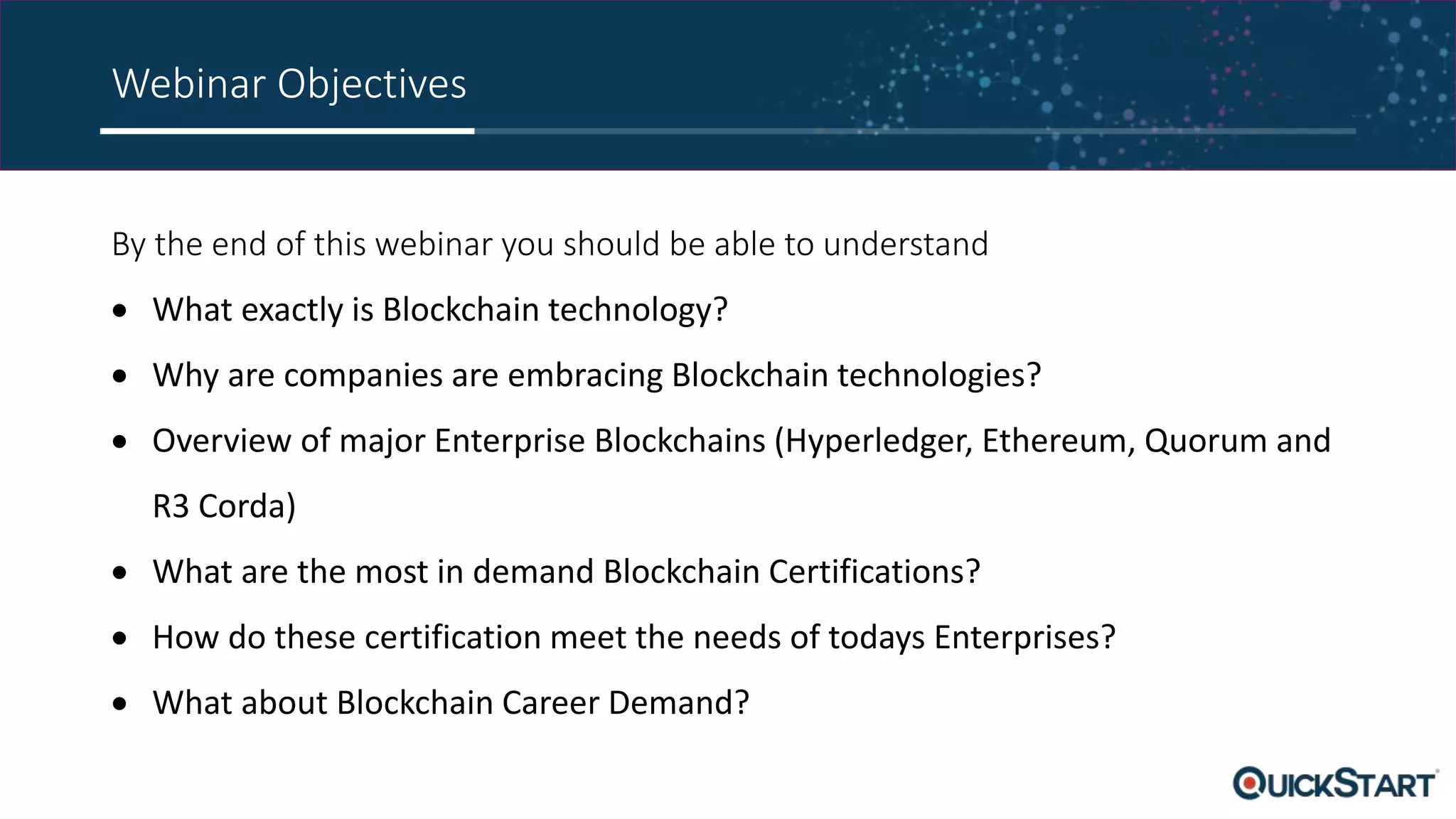 Webinar Objectives
By the end of this webinar you should be able to understand
 What exactly is Blockchain technology?
 Why are companies are embracing Blockchain technologies?
 Overview of major Enterprise Blockchains (Hyperledger, Ethereum, Quorum and
R3 Corda)
 What are the most in demand Blockchain Certifications?
 How do these certification meet the needs of todays Enterprises?
 What about Blockchain Career Demand?
 