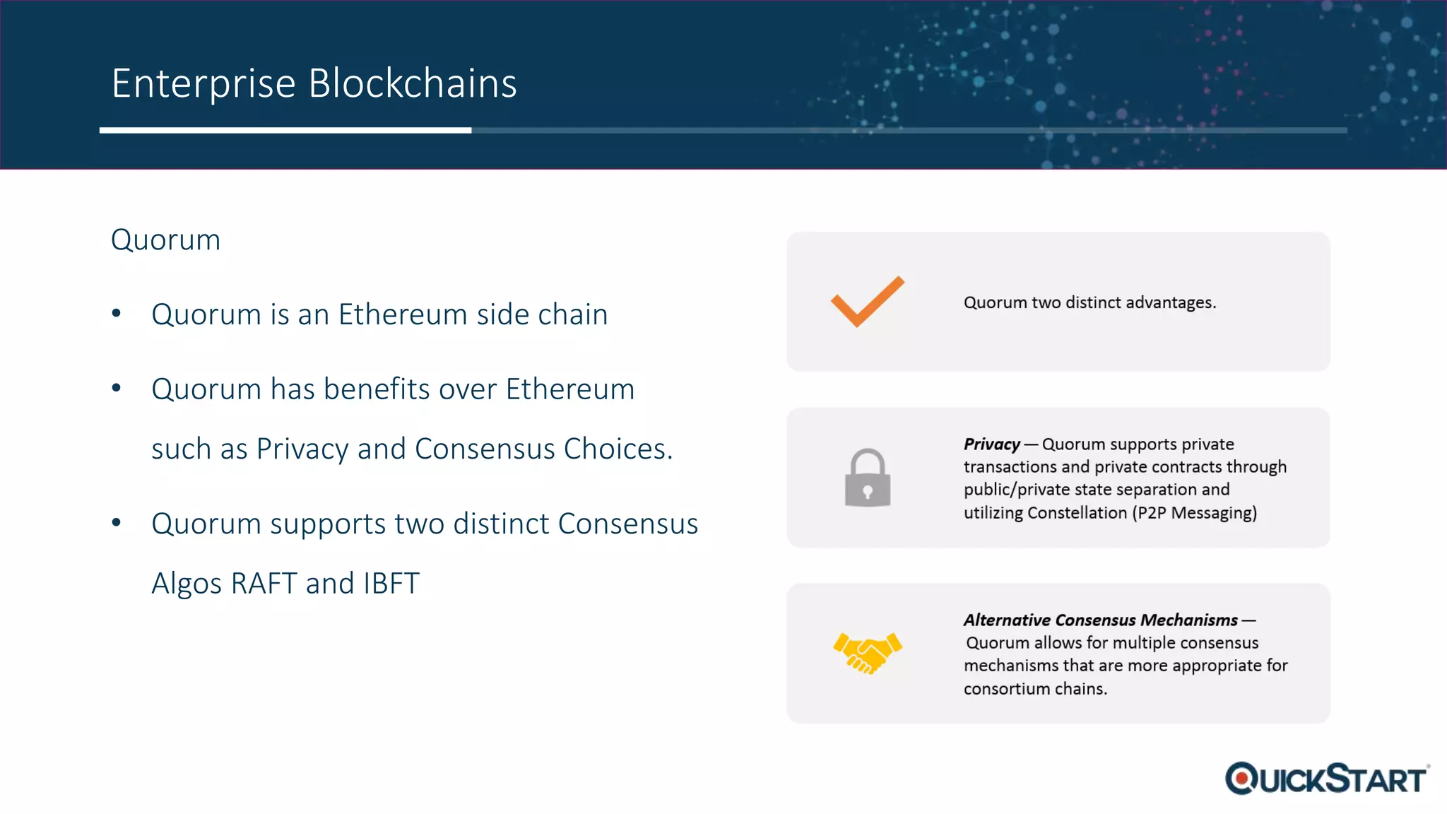 Enterprise Blockchains
Quorum
• Quorum is an Ethereum side chain
• Quorum has benefits over Ethereum
such as Privacy and Consensus Choices.
• Quorum supports two distinct Consensus
Algos RAFT and IBFT
 