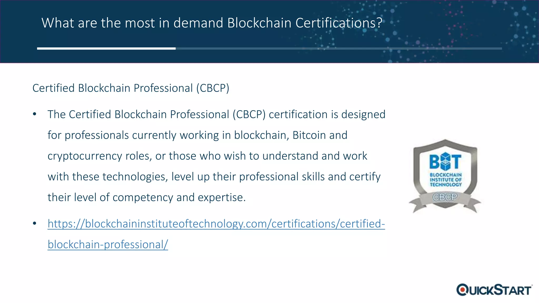 What are the most in demand Blockchain Certifications?
Certified Blockchain Professional (CBCP)
• The Certified Blockchain Professional (CBCP) certification is designed
for professionals currently working in blockchain, Bitcoin and
cryptocurrency roles, or those who wish to understand and work
with these technologies, level up their professional skills and certify
their level of competency and expertise.
• https://blockchaininstituteoftechnology.com/certifications/certified-
blockchain-professional/
 