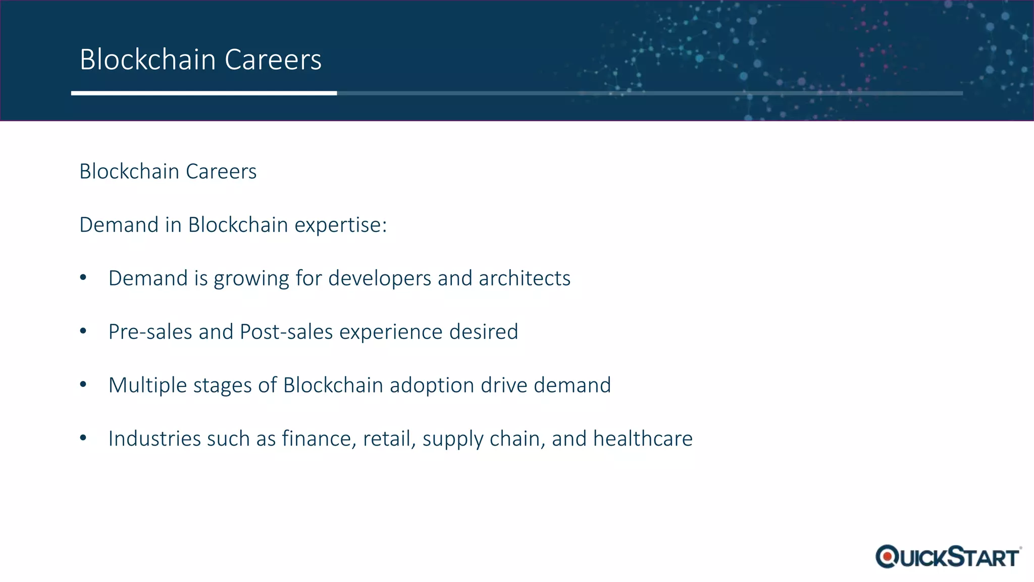 Blockchain Careers
Blockchain Careers
Demand in Blockchain expertise:
• Demand is growing for developers and architects
• Pre-sales and Post-sales experience desired
• Multiple stages of Blockchain adoption drive demand
• Industries such as finance, retail, supply chain, and healthcare
 