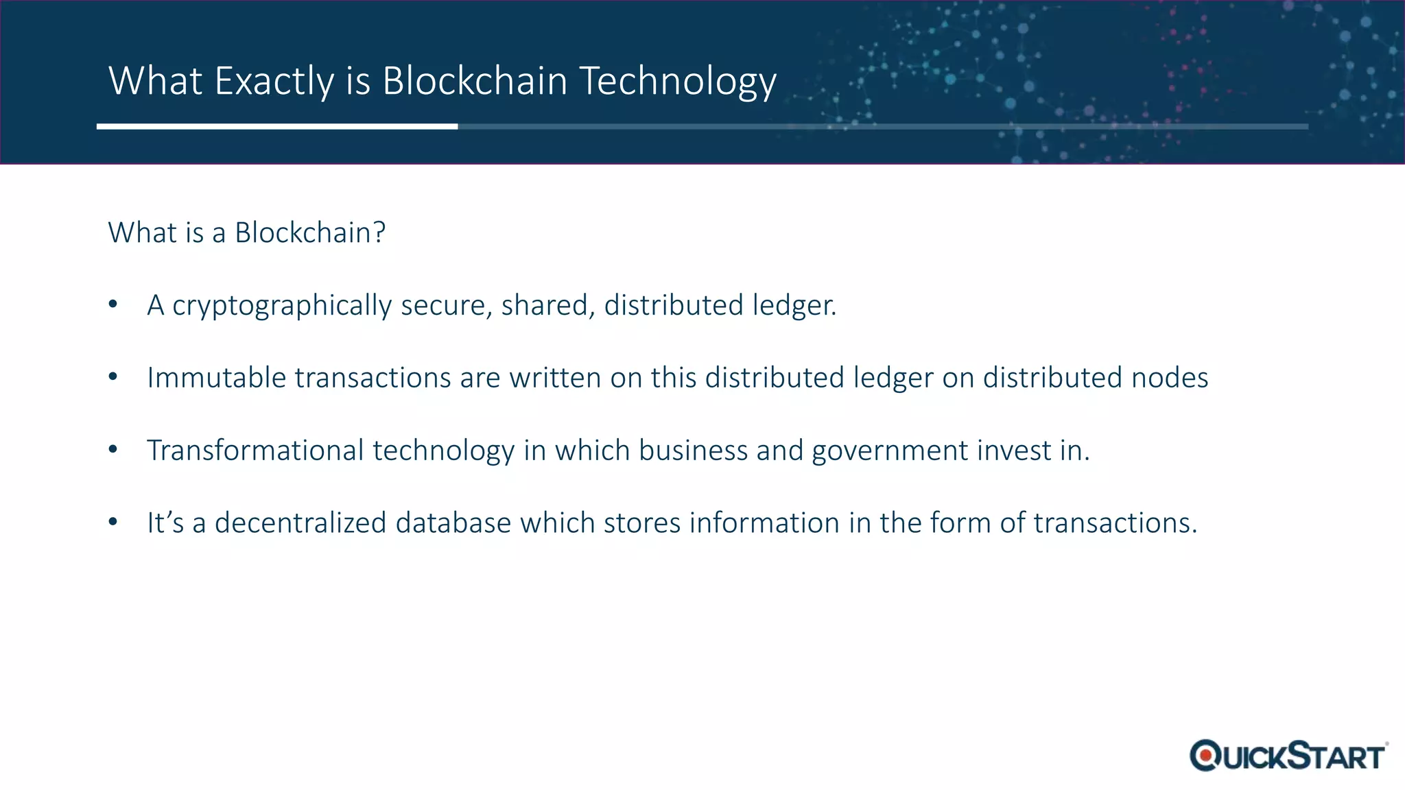 What Exactly is Blockchain Technology
What is a Blockchain?
• A cryptographically secure, shared, distributed ledger.
• Immutable transactions are written on this distributed ledger on distributed nodes
• Transformational technology in which business and government invest in.
• It’s a decentralized database which stores information in the form of transactions.
 