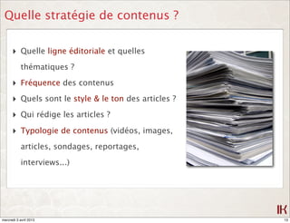 Quelle stratégie de contenus ?

      ‣ Quelle ligne éditoriale et quelles
            thématiques ?

      ‣ Fréquence des contenus
      ‣ Quels sont le style & le ton des articles ?
      ‣ Qui rédige les articles ?
      ‣ Typologie de contenus (vidéos, images,
            articles, sondages, reportages,

            interviews...)




mercredi 3 avril 2013                                 13
 
