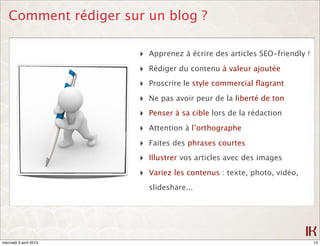 Comment rédiger sur un blog ?

                        ‣ Apprenez à écrire des articles SEO-friendly !
                        ‣ Rédiger du contenu à valeur ajoutée
                        ‣ Proscrire le style commercial ﬂagrant
                        ‣ Ne pas avoir peur de la liberté de ton
                        ‣ Penser à sa cible lors de la rédaction
                        ‣ Attention à l’orthographe
                        ‣ Faites des phrases courtes
                        ‣ Illustrer vos articles avec des images
                        ‣ Variez les contenus : texte, photo, vidéo,
                          slideshare...




mercredi 3 avril 2013                                                     14
 