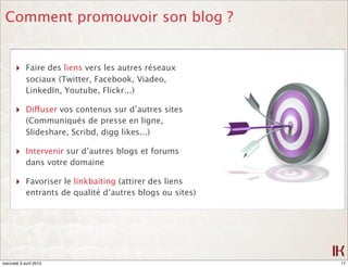 Comment promouvoir son blog ?


       ‣ Faire des liens vers les autres réseaux
            sociaux (Twitter, Facebook, Viadeo,
            LinkedIn, Youtube, Flickr...)

       ‣ Diffuser vos contenus sur d’autres sites
            (Communiqués de presse en ligne,
            Slideshare, Scribd, digg likes...)

       ‣ Intervenir sur d’autres blogs et forums
            dans votre domaine

       ‣ Favoriser le linkbaiting (attirer des liens
            entrants de qualité d’autres blogs ou sites)




mercredi 3 avril 2013                                      17
 