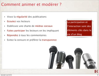 Comment animer et modérer ?

      ‣ Visez la régularité des publications

      ‣ Ecoutez vos lecteurs                               La participation et
      ‣ Etablissez une charte de médias sociaux            l’interaction sont des
      ‣ Faites participer les lecteurs en les impliquant   éléments clés dans la

      ‣ Répondez à tous les commentaires                   vie d’un blog

      ‣ Evitez la censure et préférer la transparence




mercredi 3 avril 2013                                                               18
 