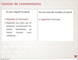 Gestion de commentaires

             Un avis négatif est posté       Un avis avec des insultes est posté


         ‣ Répondez à l’internaute !         ‣ supprimer le message
         ‣ Répondre aux gens qui se
              plaignent transforment les
              clients   mécontents     en
              clients   heureux      voire
              reﬁdélisés.




mercredi 3 avril 2013                                                              19
 