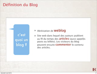 Déﬁnition du Blog




                                  ‣ Abréviation de weblog
                         c’est    ‣ Site web dans lequel des auteurs publient
                                    au ﬁl du temps des articles (aussi appelés
                        quoi un     posts ou billets). Les visiteurs du blog
                        blog ?      peuvent ensuite commenter le contenu
                                    des articles.




mercredi 3 avril 2013                                                            6
 