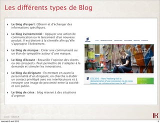 Les différents types de Blog

      ‣ Le blog d’expert: Obtenir et d’échanger des
            informations spéciﬁques.

      ‣ Le blog évènementiel : Appuyer une action de
            communication ou le lancement d’un nouveau
            produit. Il est destiné à la clientèle aﬁn qu’elle
            s’approprie l’évènement.

      ‣ Le blog de marque : Créer une communauté ou
            un élan de sympathie autour d’une marque.

      ‣ Le blog d’écoute : Recueillir l’opinion des clients
            ou des prospects. Peut permettre de s‘adapter à la
            demande et stimuler les innovations.

      ‣ Le blog du dirigeant : En mettant en avant la
            personnalité d’un dirigeant, on cherche à établir
            un contact privilégié avec ses interlocuteurs et à
            renvoyer une image de proximité entre la société
            et son public.

      ‣ Le blog de crise : blog réservé à des situations
            d'urgence




   source : netpme.fr

mercredi 3 avril 2013                                            9
 