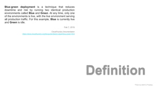 Photo by aitoff on Pixabay
Definition
Blue-green deployment is a technique that reduces
downtime and risk by running two identical production
environments called Blue and Green. At any time, only one
of the environments is live, with the live environment serving
all production traffic. For this example, Blue is currently live
and Green is idle.
Feb 7, 2019
CloudFoundry Documentation
https://docs.cloudfoundry.org/devguide/deploy-apps/blue-green.html
 