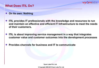 What Does ITIL Do? On its own: Nothing ITIL provides IT professionals with the knowledge and resources to run and maintain an effective and efficient IT Infrastructure to meet the needs of their customers. ITIL is about improving service management in a way that integrates customer value and customer outcomes into the development processes Provides channels for business and IT to communicate 