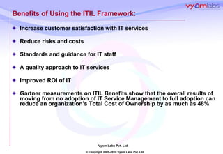 Benefits of Using the ITIL Framework: Increase customer satisfaction with IT services  Reduce risks and costs Standards and guidance for IT staff A quality approach to IT services Improved ROI of IT Gartner measurements on ITIL Benefits show that the overall results of moving from no adoption of IT Service Management to full adoption can reduce an organization’s Total Cost of Ownership by as much as 48%. 