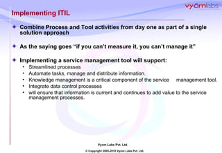 Implementing ITIL Combine Process and Tool activities from day one as part of a single solution approach As the saying goes “if you can’t measure it, you can’t manage it” Implementing a service management tool will support: Streamlined processes Automate tasks, manage and distribute information. Knowledge management is a critical component of the service  management tool. Integrate data control processes  will ensure that information is current and continues to add value to the service management processes.  