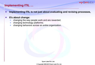 Implementing ITIL  … Implementing ITIL is not just about evaluating and revising processes,  It's about change:  changing the way people work and are rewarded;  changing technology platforms;  changing behaviors across an entire organization.  
