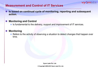Measurement and Control of IT Services Is based on continual cycle of monitoring, reporting and subsequent action. Monitoring and Control Is fundamental to the delivery, support and improvement of IT services.  Monitoring Refers to the activity of observing a situation to detect changes that happen over time.  